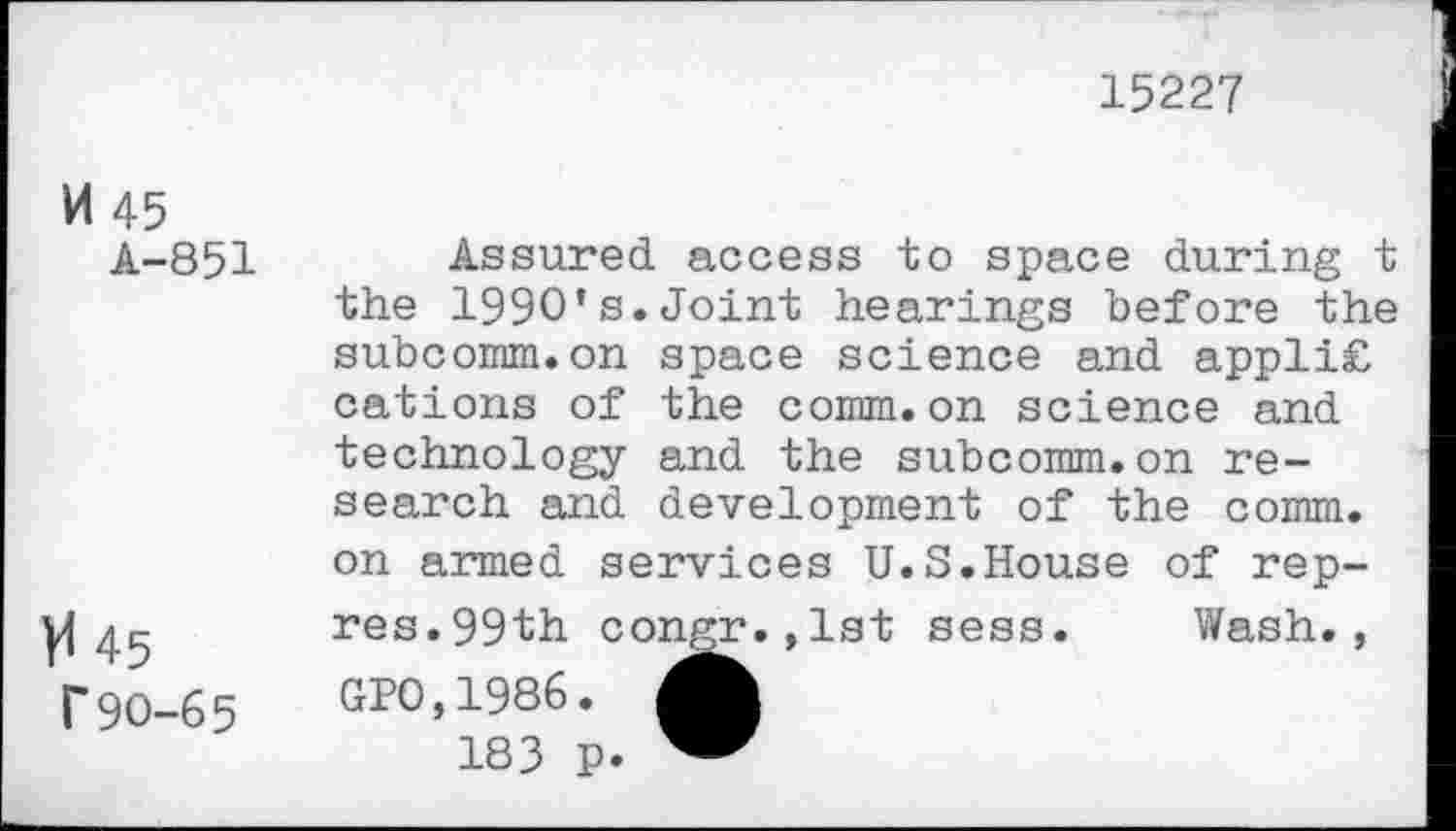 ﻿15227
M 45
A-851
V 45 r90-65
Assured access to space during t the 1990’s.Joint hearings before the subcomm.on space science and appli£ cations of the comm.on science and technology and the subcomm.on research and development of the comm, on armed services U.S.House of rep-res.99th congr.,lst sess. Wash., 010,1986.
183 p.